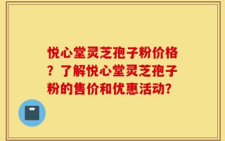 悦心堂灵芝孢子粉价格？了解悦心堂灵芝孢子粉的售价和优惠活动？