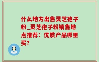 什么地方出售灵芝孢子粉_灵芝孢子粉销售地点推荐：优质产品哪里买？