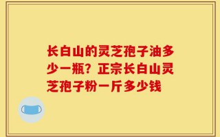 长白山的灵芝孢子油多少一瓶？正宗长白山灵芝孢子粉一斤多少钱
