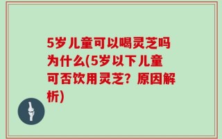 5岁儿童可以喝灵芝吗为什么(5岁以下儿童可否饮用灵芝？原因解析)