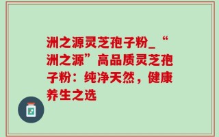 洲之源灵芝孢子粉_“洲之源”高品质灵芝孢子粉：纯净天然，健康养生之选