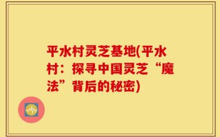 平水村灵芝基地(平水村：探寻中国灵芝“魔法”背后的秘密)