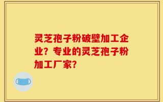 灵芝孢子粉破壁加工企业？专业的灵芝孢子粉加工厂家？