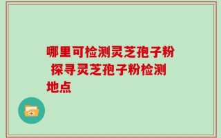 哪里可检测灵芝孢子粉 探寻灵芝孢子粉检测地点