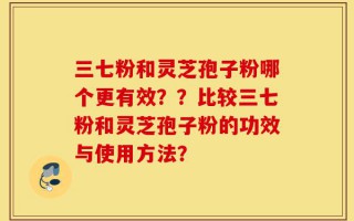 三七粉和灵芝孢子粉哪个更有效？？比较三七粉和灵芝孢子粉的功效与使用方法？