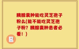 胰腺囊肿能吃灵芝孢子粉么(能不能吃灵芝孢子粉？胰腺囊肿患者必看！)