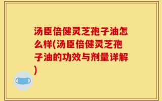 汤臣倍健灵芝孢子油怎么样(汤臣倍健灵芝孢子油的功效与剂量详解)