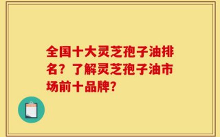 全国十大灵芝孢子油排名？了解灵芝孢子油市场前十品牌？