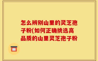 怎么辨别山里的灵芝孢子粉(如何正确挑选高品质的山里灵芝孢子粉