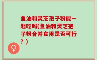 鱼油和灵芝孢子粉能一起吃吗(鱼油和灵芝孢子粉合并食用是否可行？)