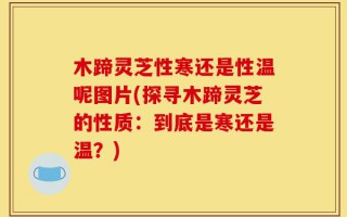 木蹄灵芝性寒还是性温呢图片(探寻木蹄灵芝的性质：到底是寒还是温？)
