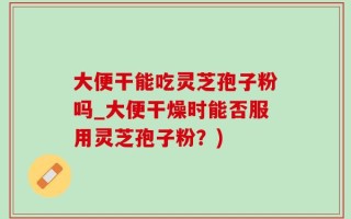 大便干能吃灵芝孢子粉吗_大便干燥时能否服用灵芝孢子粉？)