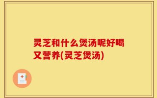 灵芝和什么煲汤呢好喝又营养(灵芝煲汤)