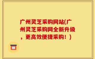 广州灵芝采购网站(广州灵芝采购网全新升级，更高效便捷采购！)
