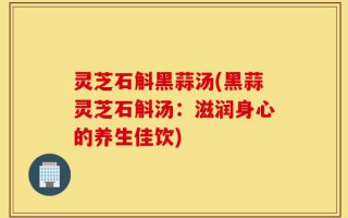 灵芝石斛黑蒜汤(黑蒜灵芝石斛汤：滋润身心的养生佳饮)