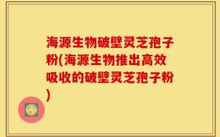 海源生物破壁灵芝孢子粉(海源生物推出高效吸收的破壁灵芝孢子粉)