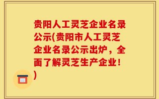 贵阳人工灵芝企业名录公示(贵阳市人工灵芝企业名录公示出炉，全面了解灵芝生产企业！)