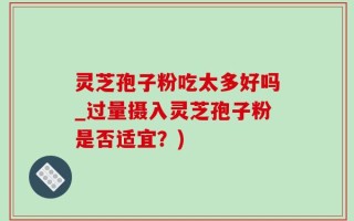 灵芝孢子粉吃太多好吗_过量摄入灵芝孢子粉是否适宜？)