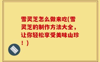 雪灵芝怎么做来吃(雪灵芝的制作方法大全，让你轻松享受美味山珍！)