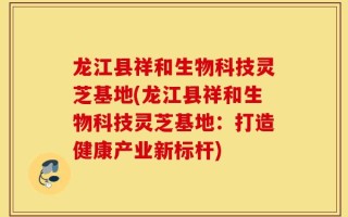 龙江县祥和生物科技灵芝基地(龙江县祥和生物科技灵芝基地：打造健康产业新标杆)