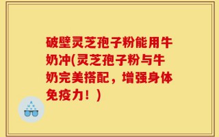破壁灵芝孢子粉能用牛奶冲(灵芝孢子粉与牛奶完美搭配，增强身体免疫力！)