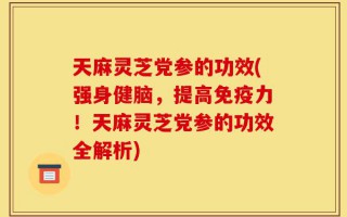 天麻灵芝党参的功效(强身健脑，提高免疫力！天麻灵芝党参的功效全解析)