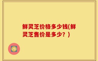 鲜灵芝价格多少钱(鲜灵芝售价是多少？)