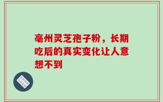 亳州灵芝孢子粉，长期吃后的真实变化让人意想不到