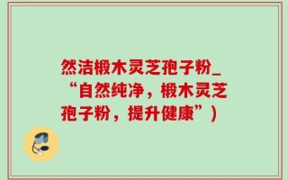 然洁椴木灵芝孢子粉_“自然纯净，椴木灵芝孢子粉，提升健康”)
