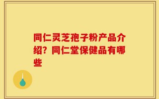 同仁灵芝孢子粉产品介绍？同仁堂保健品有哪些