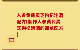 人参黄芪灵芝枸杞泡酒配方(制作人参黄芪灵芝枸杞泡酒的简单配方)
