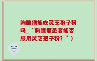胸腺瘤能吃灵芝孢子粉吗_“胸腺瘤患者能否服用灵芝孢子粉？”)