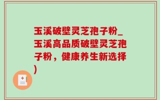玉溪破壁灵芝孢子粉_玉溪高品质破壁灵芝孢子粉，健康养生新选择)