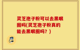 灵芝孢子粉可以去黑眼圈吗(灵芝孢子粉真的能去黑眼圈吗？)