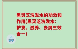 黑灵芝洗发水的功效和作用(黑灵芝洗发水：护发、滋养、去屑三效合一)