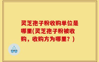 灵芝孢子粉收购单位是哪里(灵芝孢子粉被收购，收购方为哪里？)