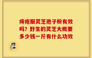 痔疮服灵芝孢子粉有效吗？野生的灵芝大概要多少钱一斤有什么功效