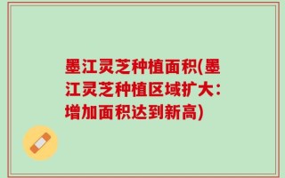 墨江灵芝种植面积(墨江灵芝种植区域扩大：增加面积达到新高)