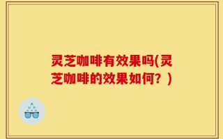 灵芝咖啡有效果吗(灵芝咖啡的效果如何？)