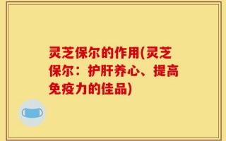 灵芝保尔的作用(灵芝保尔：护肝养心、提高免疫力的佳品)