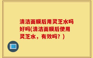 清洁面膜后用灵芝水吗好吗(清洁面膜后使用灵芝水，有效吗？)