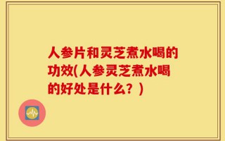 人参片和灵芝煮水喝的功效(人参灵芝煮水喝的好处是什么？)