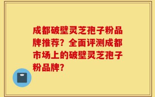 成都破壁灵芝孢子粉品牌推荐？全面评测成都市场上的破壁灵芝孢子粉品牌？
