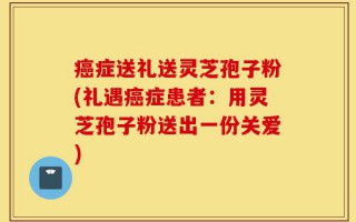 癌症送礼送灵芝孢子粉(礼遇癌症患者：用灵芝孢子粉送出一份关爱)
