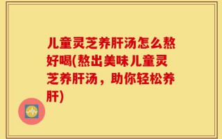 儿童灵芝养肝汤怎么熬好喝(熬出美味儿童灵芝养肝汤，助你轻松养肝)