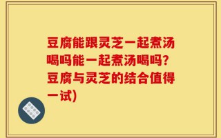 豆腐能跟灵芝一起煮汤喝吗能一起煮汤喝吗？豆腐与灵芝的结合值得一试)