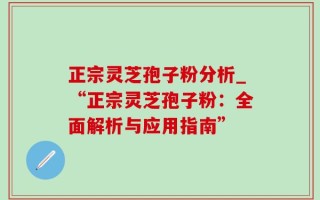 正宗灵芝孢子粉分析_“正宗灵芝孢子粉：全面解析与应用指南”