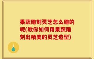 果蔬雕刻灵芝怎么雕的呢(教你如何用果蔬雕刻出精美的灵芝造型)
