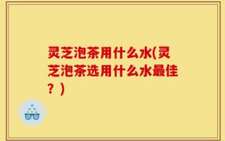 灵芝泡茶用什么水(灵芝泡茶选用什么水最佳？)