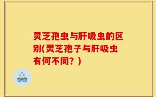 灵芝孢虫与肝吸虫的区别(灵芝孢子与肝吸虫有何不同？)